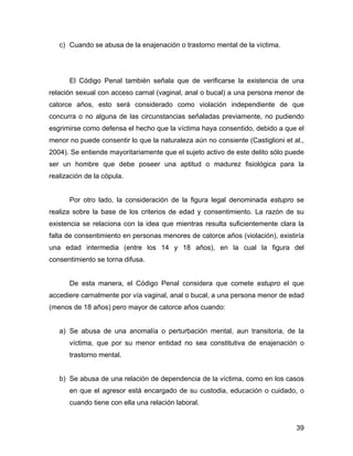 c) Cuando se abusa de la enajenación o trastorno mental de la víctima.
El Código Penal también señala que de verificarse la existencia de una
relación sexual con acceso carnal (vaginal, anal o bucal) a una persona menor de
catorce años, esto será considerado como violación independiente de que
concurra o no alguna de las circunstancias señaladas previamente, no pudiendo
esgrimirse como defensa el hecho que la víctima haya consentido, debido a que el
menor no puede consentir lo que la naturaleza aún no consiente (Castiglioni et al.,
2004). Se entiende mayoritariamente que el sujeto activo de este delito sólo puede
ser un hombre que debe poseer una aptitud o madurez fisiológica para la
realización de la cópula.
Por otro lado, la consideración de la figura legal denominada estupro se
realiza sobre la base de los criterios de edad y consentimiento. La razón de su
existencia se relaciona con la idea que mientras resulta suficientemente clara la
falta de consentimiento en personas menores de catorce años (violación), existiría
una edad intermedia (entre los 14 y 18 años), en la cual la figura del
consentimiento se torna difusa.
De esta manera, el Código Penal considera que comete estupro el que
accediere carnalmente por vía vaginal, anal o bucal, a una persona menor de edad
(menos de 18 años) pero mayor de catorce años cuando:
a) Se abusa de una anomalía o perturbación mental, aun transitoria, de la
víctima, que por su menor entidad no sea constitutiva de enajenación o
trastorno mental.
b) Se abusa de una relación de dependencia de la víctima, como en los casos
en que el agresor está encargado de su custodia, educación o cuidado, o
cuando tiene con ella una relación laboral.
39
 