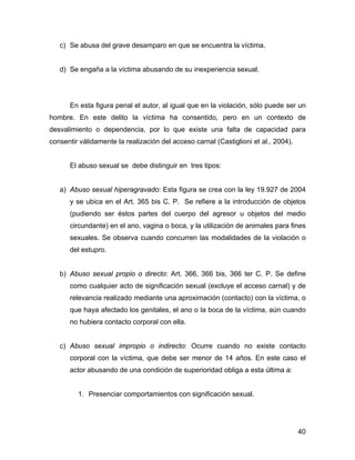 c) Se abusa del grave desamparo en que se encuentra la víctima.
d) Se engaña a la víctima abusando de su inexperiencia sexual.
En esta figura penal el autor, al igual que en la violación, sólo puede ser un
hombre. En este delito la víctima ha consentido, pero en un contexto de
desvalimiento o dependencia, por lo que existe una falta de capacidad para
consentir válidamente la realización del acceso carnal (Castiglioni et al., 2004).
El abuso sexual se debe distinguir en tres tipos:
a) Abuso sexual hiperagravado: Esta figura se crea con la ley 19.927 de 2004
y se ubica en el Art. 365 bis C. P. Se refiere a la introducción de objetos
(pudiendo ser éstos partes del cuerpo del agresor u objetos del medio
circundante) en el ano, vagina o boca, y la utilización de animales para fines
sexuales. Se observa cuando concurren las modalidades de la violación o
del estupro.
b) Abuso sexual propio o directo: Art. 366, 366 bis, 366 ter C. P. Se define
como cualquier acto de significación sexual (excluye el acceso carnal) y de
relevancia realizado mediante una aproximación (contacto) con la víctima, o
que haya afectado los genitales, el ano o la boca de la víctima, aún cuando
no hubiera contacto corporal con ella.
c) Abuso sexual impropio o indirecto: Ocurre cuando no existe contacto
corporal con la víctima, que debe ser menor de 14 años. En este caso el
actor abusando de una condición de superioridad obliga a esta última a:
1. Presenciar comportamientos con significación sexual.
40
 