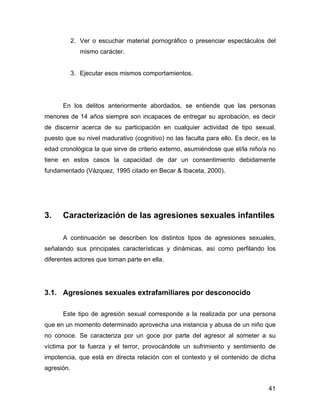 2. Ver o escuchar material pornográfico o presenciar espectáculos del
mismo carácter.
3. Ejecutar esos mismos comportamientos.
En los delitos anteriormente abordados, se entiende que las personas
menores de 14 años siempre son incapaces de entregar su aprobación, es decir
de discernir acerca de su participación en cualquier actividad de tipo sexual,
puesto que su nivel madurativo (cognitivo) no las faculta para ello. Es decir, es la
edad cronológica la que sirve de criterio externo, asumiéndose que el/la niño/a no
tiene en estos casos la capacidad de dar un consentimiento debidamente
fundamentado (Vázquez, 1995 citado en Becar & Ibaceta, 2000).
3. Caracterización de las agresiones sexuales infantiles
A continuación se describen los distintos tipos de agresiones sexuales,
señalando sus principales características y dinámicas, así como perfilando los
diferentes actores que toman parte en ella.
3.1. Agresiones sexuales extrafamiliares por desconocido
Este tipo de agresión sexual corresponde a la realizada por una persona
que en un momento determinado aprovecha una instancia y abusa de un niño que
no conoce. Se caracteriza por un goce por parte del agresor al someter a su
víctima por la fuerza y el terror, provocándole un sufrimiento y sentimiento de
impotencia, que está en directa relación con el contexto y el contenido de dicha
agresión.
41
 