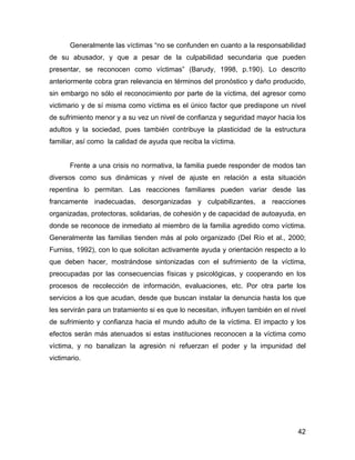 Generalmente las víctimas “no se confunden en cuanto a la responsabilidad
de su abusador, y que a pesar de la culpabilidad secundaria que pueden
presentar, se reconocen como víctimas” (Barudy, 1998, p.190). Lo descrito
anteriormente cobra gran relevancia en términos del pronóstico y daño producido,
sin embargo no sólo el reconocimiento por parte de la víctima, del agresor como
victimario y de sí misma como víctima es el único factor que predispone un nivel
de sufrimiento menor y a su vez un nivel de confianza y seguridad mayor hacia los
adultos y la sociedad, pues también contribuye la plasticidad de la estructura
familiar, así como la calidad de ayuda que reciba la víctima.
Frente a una crisis no normativa, la familia puede responder de modos tan
diversos como sus dinámicas y nivel de ajuste en relación a esta situación
repentina lo permitan. Las reacciones familiares pueden variar desde las
francamente inadecuadas, desorganizadas y culpabilizantes, a reacciones
organizadas, protectoras, solidarias, de cohesión y de capacidad de autoayuda, en
donde se reconoce de inmediato al miembro de la familia agredido como víctima.
Generalmente las familias tienden más al polo organizado (Del Río et al., 2000;
Furniss, 1992), con lo que solicitan activamente ayuda y orientación respecto a lo
que deben hacer, mostrándose sintonizadas con el sufrimiento de la víctima,
preocupadas por las consecuencias físicas y psicológicas, y cooperando en los
procesos de recolección de información, evaluaciones, etc. Por otra parte los
servicios a los que acudan, desde que buscan instalar la denuncia hasta los que
les servirán para un tratamiento si es que lo necesitan, influyen también en el nivel
de sufrimiento y confianza hacia el mundo adulto de la víctima. El impacto y los
efectos serán más atenuados si estas instituciones reconocen a la víctima como
víctima, y no banalizan la agresión ni refuerzan el poder y la impunidad del
victimario.
42
 