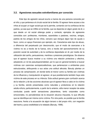 3.2. Agresiones sexuales extrafamiliares por conocido
Este tipo de agresión sexual ocurre a manos de una persona conocida por
el niño y que pertenece al círculo social de la familia. El agresor tiene acceso a los
niños al ocupar un lugar social que se lo permite, contando con la confianza de los
padres, ya sea que se infiltre en la familia, que se dependa en algún grado de él, o
que desde un rol social obtenga poder y contacto; ejemplos de agresores
conocidos son: profesores, monitores, sacerdotes o pastores, vecinos, amigos,
padres de los amigos de los niños, cercano que otorgue algún tipo de ayuda o
favor, como un apoyo financiero por ejemplo, etc. Caracteriza este tipo de abuso,
a diferencia del perpetuado por desconocido, que el modo de acercarse a la
víctima no es a través de la fuerza, sino a través del aprovechamiento de su
posición social de autoridad y de la confianza depositada en él, por medio de la
utilización del cariño, persuasiones, mentiras o presiones psicológicas. Se observa
que el agresor busca mostrar a su víctima una relación protectora y afectiva,
adoptando un rol de pseudoparentalidad, por lo que en general tendería a buscar
víctimas con carencias sociopsicoafectivas, que pertenezcan a ambientes poco
estructurados, atribuyendo a sus actos una actitud altruista. Barudy plantea un
proceso de vampirización, en donde tanto el menor como su familia son víctimas
de la influencia y manipulación el agresor, el que posiblemente también haya sido
víctima de este proceso en su infancia. Esta actitud genera gran confusión acerca
de la relación y de las acciones abusivas que el agresor lleva a cabo en la víctima
y su familia, siendo presentadas como naturales y protectoras en la relación
adulto-niño/a; particularmente, a partir de lo anterior, el/la menor receptor de estas
conductas puede sentir sensaciones placenteras, tanto corporales como
emocionales, no percatándose de la situación abusiva impuesta, lo que dificulta
que se identifique así misma como víctima. Por otra parte, es posible que la familia
reaccione, frente a la acusación de algún tercero o del propio niño, con negación
del hecho y poca credibilidad a lo relatado (Barudy, 1998).
43
 