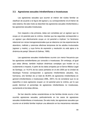 3.3. Agresiones sexuales intrafamiliares e incestuosas
Las agresiones sexuales que ocurren al interior del núcleo familiar se
clasifican de acuerdo a la figura del agresor y su correspondiente rol al interior de
este sistema. De este modo se describen las agresiones sexuales intrafamiliares y
las agresiones sexuales incestuosas.
Con respecto a las primeras, éstas son cometidas por un agresor que no
ocupa un rol parental para la víctima, mientas que las segundas corresponden a
un agresor que efectivamente ocupa un rol parental e implican “un fenómeno
relacional con raíces transgeneracionales que se relaciona con las experiencias de
abandono, maltrato y carencias afectivas tempranas de los adultos involucrados
(agresor y madre), y cuya forma de expresión y resolución no está ajena a la
dinámica de pareja” (Navarro & Salinas, 1999).
Las agresiones sexuales intrafamiliares ocurren con menor frecuencia que
las agresiones extrafamiliares por conocido e incestuosas. Sin embargo, al igual
que estas últimas, también implican dinámicas complejas que inciden en su
ocultamiento e impacto. A partir de los datos arrojados por el Servio Médico Legal
de Santiago, un 14,51% de los casos peritados en el año 2000 por la Unidad de
Sexología Forense corresponden a agresores intrafamiliares (abuelos, tíos,
hermanos, otro familiar) de un total de 36,95% de agresiones intrafamiliares en
general (intrafamiliares e incestuosas) (SML, 2001). Es de considerar que no se
especifica si esos agresores ocupan un rol parental para la víctima, por lo que
puede disminuir el porcentaje de agresiones intrafamiliares no incestuosas,
aumentando el de éstas últimas.
Se han descrito ciertas características en las familias donde ocurre o han
ocurrido agresiones sexuales, particularmente en los casos de agresiones
sexuales intrafamiliares e incestuosas. De este modo, las agresiones sexuales que
ocurren en el ámbito familiar implican una alteración en los mecanismos naturales
44
 