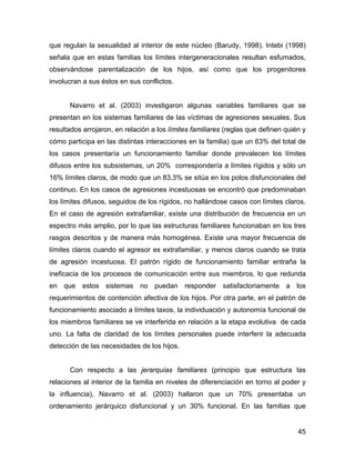 que regulan la sexualidad al interior de este núcleo (Barudy, 1998). Intebi (1998)
señala que en estas familias los límites intergeneracionales resultan esfumados,
observándose parentalización de los hijos, así como que los progenitores
involucran a sus éstos en sus conflictos.
Navarro et al. (2003) investigaron algunas variables familiares que se
presentan en los sistemas familiares de las víctimas de agresiones sexuales. Sus
resultados arrojaron, en relación a los límites familiares (reglas que definen quién y
cómo participa en las distintas interacciones en la familia) que un 63% del total de
los casos presentaría un funcionamiento familiar donde prevalecen los límites
difusos entre los subsistemas, un 20% correspondería a límites rígidos y sólo un
16% límites claros, de modo que un 83,3% se sitúa en los polos disfuncionales del
continuo. En los casos de agresiones incestuosas se encontró que predominaban
los límites difusos, seguidos de los rígidos, no hallándose casos con límites claros.
En el caso de agresión extrafamiliar, existe una distribución de frecuencia en un
espectro más amplio, por lo que las estructuras familiares funcionaban en los tres
rasgos descritos y de manera más homogénea. Existe una mayor frecuencia de
límites claros cuando el agresor es extrafamiliar, y menos claros cuando se trata
de agresión incestuosa. El patrón rígido de funcionamiento familiar entraña la
ineficacia de los procesos de comunicación entre sus miembros, lo que redunda
en que estos sistemas no puedan responder satisfactoriamente a los
requerimientos de contención afectiva de los hijos. Por otra parte, en el patrón de
funcionamiento asociado a límites laxos, la individuación y autonomía funcional de
los miembros familiares se ve interferida en relación a la etapa evolutiva de cada
uno. La falta de claridad de los límites personales puede interferir la adecuada
detección de las necesidades de los hijos.
Con respecto a las jerarquías familiares (principio que estructura las
relaciones al interior de la familia en niveles de diferenciación en torno al poder y
la influencia), Navarro et al. (2003) hallaron que un 70% presentaba un
ordenamiento jerárquico disfuncional y un 30% funcional. En las familias que
45
 