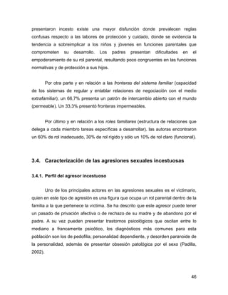 presentaron incesto existe una mayor disfunción donde prevalecen reglas
confusas respecto a las labores de protección y cuidado, donde se evidencia la
tendencia a sobreimplicar a los niños y jóvenes en funciones parentales que
comprometen su desarrollo. Los padres presentan dificultades en el
empoderamiento de su rol parental, resultando poco congruentes en las funciones
normativas y de protección a sus hijos.
Por otra parte y en relación a las fronteras del sistema familiar (capacidad
de los sistemas de regular y entablar relaciones de negociación con el medio
extrafamiliar), un 66,7% presenta un patrón de intercambio abierto con el mundo
(permeable). Un 33,3% presentó fronteras impermeables.
Por último y en relación a los roles familiares (estructura de relaciones que
delega a cada miembro tareas específicas a desarrollar), las autoras encontraron
un 60% de rol inadecuado, 30% de rol rígido y sólo un 10% de rol claro (funcional).
3.4. Caracterización de las agresiones sexuales incestuosas
3.4.1. Perfil del agresor incestuoso
Uno de los principales actores en las agresiones sexuales es el victimario,
quien en este tipo de agresión es una figura que ocupa un rol parental dentro de la
familia a la que pertenece la víctima. Se ha descrito que este agresor puede tener
un pasado de privación afectiva o de rechazo de su madre y de abandono por el
padre. A su vez pueden presentar trastornos psicológicos que oscilan entre lo
mediano a francamente psicótico, los diagnósticos más comunes para esta
población son los de pedofilia, personalidad dependiente, y desorden paranoide de
la personalidad, además de presentar obsesión patológica por el sexo (Padilla,
2002).
46
 