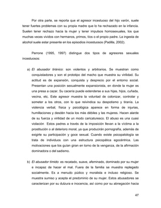 Por otra parte, se reporta que el agresor incestuoso del hijo varón, suele
tener fuertes problemas con su propia madre que lo ha rechazado en la infancia.
Suelen tener rechazo hacia la mujer y tener impulsos homosexuales, los que
muchas veces vividos con hermanos, primos, tíos o el propio padre. La ingesta de
alcohol suele estar presente en los episodios incestuosos (Padilla, 2002).
Perrone (1995, 1997) distingue dos tipos de agresores sexuales
incestuosos:
a) El abusador tiránico: son violentos y arbitrarios. Se muestran como
conquistadores y son el prototipo del macho que muestra su virilidad. Su
actitud es de expansión, conquista y desprecio por el entorno social.
Presentan una posición sexualmente expansionista, en donde la mujer es
una presa a cazar. Su cacería puede extenderse a sus hijas, hijos, cuñada,
vecina, etc. Este agresor muestra la voluntad de colonizar, controlar y
someter a los otros, con lo que reivindica su despotismo y tiranía. La
violencia verbal, física y psicológica aparece en forma de injurias,
humillaciones y desdén hacia los más débiles y las mujeres. Hacen alarde
de su fuerza y virilidad de un modo caricaturesco. El abuso es una cuasi
violación Estos padres a través de la imposición llevan a la víctima a la
prostitución o al deterioro moral, ya que producirán pornografía, además de
exigirle su participación y goce sexual. Cuando existe psicopatología se
trata de individuos con una estructura psicopática egocéntrica. Las
motivaciones que los guían giran en torno de la venganza, de la afirmación
dominadora o del sadismo.
b) El abusador tímido: es recatado, suave, afeminado, dominado por su mujer
e incapaz de hacer el mal. Fuera de la familia se muestra replegado
socialmente. Es a menudo púdico y moralista e incluso religioso. Se
muestra sumiso y acepta el predominio de su mujer. Estos abusadores se
caracterizan por su dulzura e inocencia, así como por su abnegación hacia
47
 