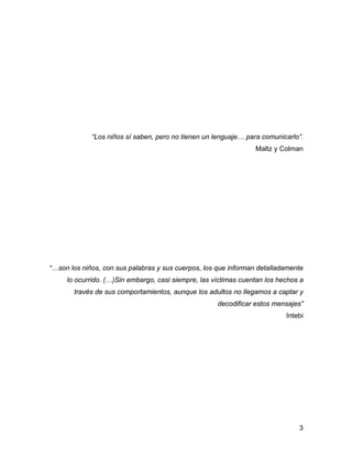 “Los niños sí saben, pero no tienen un lenguaje… para comunicarlo”.
Maltz y Colman
“…son los niños, con sus palabras y sus cuerpos, los que informan detalladamente
lo ocurrido. (…)Sin embargo, casi siempre, las víctimas cuentan los hechos a
través de sus comportamientos, aunque los adultos no llegamos a captar y
decodificar estos mensajes”
Intebi
3
 