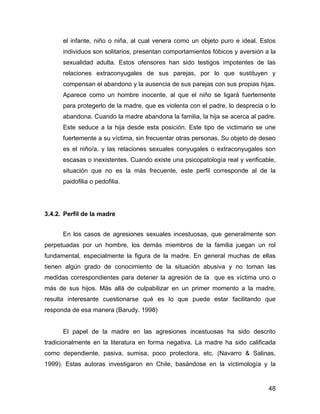 el infante, niño o niña, al cual venera como un objeto puro e ideal. Estos
individuos son solitarios, presentan comportamientos fóbicos y aversión a la
sexualidad adulta. Estos ofensores han sido testigos impotentes de las
relaciones extraconyugales de sus parejas, por lo que sustituyen y
compensan el abandono y la ausencia de sus parejas con sus propias hijas.
Aparece como un hombre inocente, al que el niño se ligará fuertemente
para protegerlo de la madre, que es violenta con el padre, lo desprecia o lo
abandona. Cuando la madre abandona la familia, la hija se acerca al padre.
Este seduce a la hija desde esta posición. Este tipo de victimario se une
fuertemente a su víctima, sin frecuentar otras personas. Su objeto de deseo
es el niño/a, y las relaciones sexuales conyugales o extraconyugales son
escasas o inexistentes. Cuando existe una psicopatología real y verificable,
situación que no es la más frecuente, este perfil corresponde al de la
paidofilia o pedofilia.
3.4.2. Perfil de la madre
En los casos de agresiones sexuales incestuosas, que generalmente son
perpetuadas por un hombre, los demás miembros de la familia juegan un rol
fundamental, especialmente la figura de la madre. En general muchas de ellas
tienen algún grado de conocimiento de la situación abusiva y no toman las
medidas correspondientes para detener la agresión de la que es víctima uno o
más de sus hijos. Más allá de culpabilizar en un primer momento a la madre,
resulta interesante cuestionarse qué es lo que puede estar facilitando que
responda de esa manera (Barudy. 1998)
El papel de la madre en las agresiones incestuosas ha sido descrito
tradicionalmente en la literatura en forma negativa. La madre ha sido calificada
como dependiente, pasiva, sumisa, poco protectora, etc. (Navarro & Salinas,
1999). Estas autoras investigaron en Chile, basándose en la victimología y la
48
 