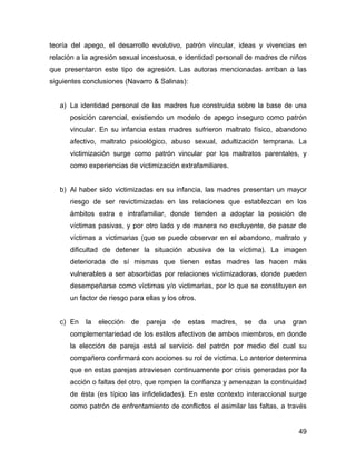 teoría del apego, el desarrollo evolutivo, patrón vincular, ideas y vivencias en
relación a la agresión sexual incestuosa, e identidad personal de madres de niños
que presentaron este tipo de agresión. Las autoras mencionadas arriban a las
siguientes conclusiones (Navarro & Salinas):
a) La identidad personal de las madres fue construida sobre la base de una
posición carencial, existiendo un modelo de apego inseguro como patrón
vincular. En su infancia estas madres sufrieron maltrato físico, abandono
afectivo, maltrato psicológico, abuso sexual, adultización temprana. La
victimización surge como patrón vincular por los maltratos parentales, y
como experiencias de victimización extrafamiliares.
b) Al haber sido victimizadas en su infancia, las madres presentan un mayor
riesgo de ser revictimizadas en las relaciones que establezcan en los
ámbitos extra e intrafamiliar, donde tienden a adoptar la posición de
víctimas pasivas, y por otro lado y de manera no excluyente, de pasar de
víctimas a victimarias (que se puede observar en el abandono, maltrato y
dificultad de detener la situación abusiva de la víctima). La imagen
deteriorada de sí mismas que tienen estas madres las hacen más
vulnerables a ser absorbidas por relaciones victimizadoras, donde pueden
desempeñarse como víctimas y/o victimarias, por lo que se constituyen en
un factor de riesgo para ellas y los otros.
c) En la elección de pareja de estas madres, se da una gran
complementariedad de los estilos afectivos de ambos miembros, en donde
la elección de pareja está al servicio del patrón por medio del cual su
compañero confirmará con acciones su rol de víctima. Lo anterior determina
que en estas parejas atraviesen continuamente por crisis generadas por la
acción o faltas del otro, que rompen la confianza y amenazan la continuidad
de ésta (es típico las infidelidades). En este contexto interaccional surge
como patrón de enfrentamiento de conflictos el asimilar las faltas, a través
49
 