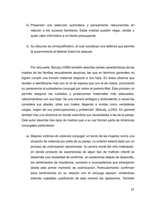 b) Presentan una selección automática y pensamiento reduccionista en
relación a los sucesos familiares. Estas madres pueden negar, olvidar y
quitar valor informativo a un hecho preocupante.
c) Su discurso es omnijustificativo, el cual constituye una defensa que permite
la supervivencia al detener todos los ataques.
Por otra parte, Barudy (1998) también describe ciertas características de las
madres de las familias sexualmente abusivas, las que en términos generales no
logran cumplir una función maternal respecto a sus hijos. En éstas observa que
tienden a identificarse más con el rol de esposa que con el de madre, priorizando
su pertenencia al subsistema conyugal por sobre el parento-filial. Este proceso no
permite asegurar los cuidados y protecciones maternales más adecuados,
relacionándose con sus hijas “de una manera ambigua y ambivalente; a veces las
considera sus aliadas, otras sus rivales, llegando a vivirlas como verdaderas
cargas, origen de sus preocupaciones y problemas” (Barudy, p.242). En general
también hay una dinámica en donde subordina sus necesidades a las de la pareja.
Este autor describe tres tipos de madres que a su vez forman parte de dinámicas
conyugales particulares:
a) Mujeres víctimas de violencia conyugal: un tercio de las mujeres viviría una
situación de violencia por parte de su pareja. Lo anterior estaría dado por un
proceso de victimización denominado `la carrera moral del niño maltratado`
en donde producto de experiencias de algún tipo de maltrato infantil se
desarrolla una necesidad de confirmar, en posteriores etapas de desarrollo,
los sentimientos de impotencia, sumisión e incompetencia que emergieron
desde este primer momento de victimización. Particularmente, confirman
esos sentimientos en su relación con el cónyuge agresor, sintiéndose
además culpables; justificando de esta manera las agresiones. También
51
 