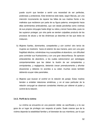 puede ocurrir que tiendan a sentir una necesidad de ser perfectas,
poderosas y protectoras. Esta tendencia está dada, según Barudy, por una
intención inconsciente de reparar las fallas de sus madres frente a los
maltratos que recibieron por parte de su figura paterna, emergiendo hacia
ellas sentimientos ambivalentes, que van desde percibirlas como víctimas
de sus propios cónyuges hasta dirigir su rabia y rencor hacia ellas, pues no
las supieron proteger; por otra parte se sienten culpables producto de los
procesos de abuso y de las dinámicas ya descritas en las que éstos se
instauran.
b) Mujeres fuertes, dominantes, competentes y con control: otro tercio de
mujeres se mostraría hacia el exterior de esa manera, pero con una gran
fragilidad afectiva, volviéndose muy susceptibles al abandono, con dificultad
para controlar sus frustraciones y con una gran desconfianza. Se aprecian
antecedentes de abandono, a los cuales sobrevivieron por estrategias
comportamentales que les daban la ilusión de ser competentes y
omnipotentes, y negligencia, debiendo crecer prematuramente y afrontar
situaciones y deberes no acordes a su edad, muchas veces también
debiendo ocupar roles parentales.
c) Mujeres que buscan el control en la relación de pareja: Estas madres
tienden a entablar relaciones simétricas, y en el caso particular de la
relación conyugal se observan constantes intentos por obtener el poder y
control de la relación.
3.4.3. Perfil de la víctima
La víctima se encuentra en una posición doble: es sacrificada y a la vez
goza de un lugar de privilegio con respecto al padre. Suele creerse que de la
víctima depende la estabilidad familiar y el bienestar de sus miembros, por lo que
52
 