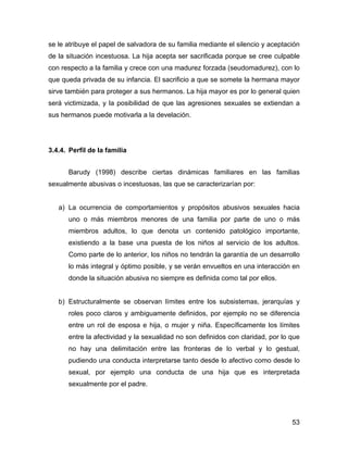 se le atribuye el papel de salvadora de su familia mediante el silencio y aceptación
de la situación incestuosa. La hija acepta ser sacrificada porque se cree culpable
con respecto a la familia y crece con una madurez forzada (seudomadurez), con lo
que queda privada de su infancia. El sacrificio a que se somete la hermana mayor
sirve también para proteger a sus hermanos. La hija mayor es por lo general quien
será victimizada, y la posibilidad de que las agresiones sexuales se extiendan a
sus hermanos puede motivarla a la develación.
3.4.4. Perfil de la familia
Barudy (1998) describe ciertas dinámicas familiares en las familias
sexualmente abusivas o incestuosas, las que se caracterizarían por:
a) La ocurrencia de comportamientos y propósitos abusivos sexuales hacia
uno o más miembros menores de una familia por parte de uno o más
miembros adultos, lo que denota un contenido patológico importante,
existiendo a la base una puesta de los niños al servicio de los adultos.
Como parte de lo anterior, los niños no tendrán la garantía de un desarrollo
lo más integral y óptimo posible, y se verán envueltos en una interacción en
donde la situación abusiva no siempre es definida como tal por ellos.
b) Estructuralmente se observan límites entre los subsistemas, jerarquías y
roles poco claros y ambiguamente definidos, por ejemplo no se diferencia
entre un rol de esposa e hija, o mujer y niña. Específicamente los límites
entre la afectividad y la sexualidad no son definidos con claridad, por lo que
no hay una delimitación entre las fronteras de lo verbal y lo gestual,
pudiendo una conducta interpretarse tanto desde lo afectivo como desde lo
sexual, por ejemplo una conducta de una hija que es interpretada
sexualmente por el padre.
53
 