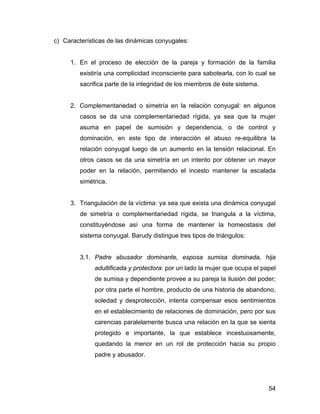 c) Características de las dinámicas conyugales:
1. En el proceso de elección de la pareja y formación de la familia
existiría una complicidad inconsciente para sabotearla, con lo cual se
sacrifica parte de la integridad de los miembros de éste sistema.
2. Complementariedad o simetría en la relación conyugal: en algunos
casos se da una complementariedad rígida, ya sea que la mujer
asuma en papel de sumisión y dependencia, o de control y
dominación, en este tipo de interacción el abuso re-equilibra la
relación conyugal luego de un aumento en la tensión relacional. En
otros casos se da una simetría en un intento por obtener un mayor
poder en la relación, permitiendo el incesto mantener la escalada
simétrica.
3. Triangulación de la víctima: ya sea que exista una dinámica conyugal
de simetría o complementariedad rígida, se triangula a la víctima,
constituyéndose así una forma de mantener la homeostasis del
sistema conyugal. Barudy distingue tres tipos de triángulos:
3.1. Padre abusador dominante, esposa sumisa dominada, hija
adultificada y protectora: por un lado la mujer que ocupa el papel
de sumisa y dependiente provee a su pareja la ilusión del poder;
por otra parte el hombre, producto de una historia de abandono,
soledad y desprotección, intenta compensar esos sentimientos
en el establecimiento de relaciones de dominación, pero por sus
carencias paralelamente busca una relación en la que se sienta
protegido e importante, la que establece incestuosamente,
quedando la menor en un rol de protección hacia su propio
padre y abusador.
54
 