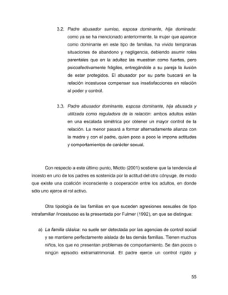 3.2. Padre abusador sumiso, esposa dominante, hija dominada:
como ya se ha mencionado anteriormente, la mujer que aparece
como dominante en este tipo de familias, ha vivido tempranas
situaciones de abandono y negligencia, debiendo asumir roles
parentales que en la adultez las muestran como fuertes, pero
psicoafectivamente frágiles, entregándole a su pareja la ilusión
de estar protegidos. El abusador por su parte buscará en la
relación incestuosa compensar sus insatisfacciones en relación
al poder y control.
3.3. Padre abusador dominante, esposa dominante, hija abusada y
utilizada como reguladora de la relación: ambos adultos están
en una escalada simétrica por obtener un mayor control de la
relación. La menor pasará a formar alternadamente alianza con
la madre y con el padre, quien poco a poco le impone actitudes
y comportamientos de carácter sexual.
Con respecto a este último punto, Miotto (2001) sostiene que la tendencia al
incesto en uno de los padres es sostenida por la actitud del otro cónyuge, de modo
que existe una coalición inconsciente o cooperación entre los adultos, en donde
sólo uno ejerce el rol activo.
Otra tipología de las familias en que suceden agresiones sexuales de tipo
intrafamiliar /incestuoso es la presentada por Fulmer (1992), en que se distingue:
a) La familia clásica: no suele ser detectada por las agencias de control social
y se mantiene perfectamente aislada de las demás familias. Tienen muchos
niños, los que no presentan problemas de comportamiento. Se dan pocos o
ningún episodio extramatrimonial. El padre ejerce un control rígido y
55
 