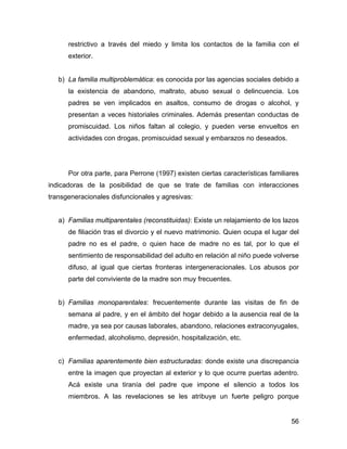 restrictivo a través del miedo y limita los contactos de la familia con el
exterior.
b) La familia multiproblemática: es conocida por las agencias sociales debido a
la existencia de abandono, maltrato, abuso sexual o delincuencia. Los
padres se ven implicados en asaltos, consumo de drogas o alcohol, y
presentan a veces historiales criminales. Además presentan conductas de
promiscuidad. Los niños faltan al colegio, y pueden verse envueltos en
actividades con drogas, promiscuidad sexual y embarazos no deseados.
Por otra parte, para Perrone (1997) existen ciertas características familiares
indicadoras de la posibilidad de que se trate de familias con interacciones
transgeneracionales disfuncionales y agresivas:
a) Familias multiparentales (reconstituidas): Existe un relajamiento de los lazos
de filiación tras el divorcio y el nuevo matrimonio. Quien ocupa el lugar del
padre no es el padre, o quien hace de madre no es tal, por lo que el
sentimiento de responsabilidad del adulto en relación al niño puede volverse
difuso, al igual que ciertas fronteras intergeneracionales. Los abusos por
parte del conviviente de la madre son muy frecuentes.
b) Familias monoparentales: frecuentemente durante las visitas de fin de
semana al padre, y en el ámbito del hogar debido a la ausencia real de la
madre, ya sea por causas laborales, abandono, relaciones extraconyugales,
enfermedad, alcoholismo, depresión, hospitalización, etc.
c) Familias aparentemente bien estructuradas: donde existe una discrepancia
entre la imagen que proyectan al exterior y lo que ocurre puertas adentro.
Acá existe una tiranía del padre que impone el silencio a todos los
miembros. A las revelaciones se les atribuye un fuerte peligro porque
56
 