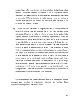 pueden hacer sufrir a los distintos miembros o incluso destruir la estructura
familiar. También se considera una traición el que el adolescente trate de
vincularse con pares exteriores al sistema familiar. El predominio del padre
se acompaña del borramiento de la madre, que no ve, no oye y niega lo
evidente. Esto posibilita que padre e hija compartan todos los roles: la hija
es pareja, hija, esposa y amante.
d) La pareja conyugal: ésta pierde su carga afectiva desde el momento en que
el padre comparte todos los espacios con la hija, y en que esta última
reemplaza el lugar de la madre al volverse la pareja de su padre. Cabe
suponer, entonces que el incesto es correlativo al problema de pareja. En
algunos casos la pareja tiene una pobre actividad sexual, a veces debido a
un acuerdo tácito conveniente para ambos miembros de la pareja, y en
otras oportunidades porque el marido mantiene actividad extramarital
explícita. A veces el padre obtiene de la hija lo que su esposa le niega.
Tanto el miedo como la dependencia material de la esposa pueden influir en
que acepte la situación abusiva. El hecho de que varias esposas continúen
su vida conyugal tras la develación, ilustra la fuerza de este vínculo y
parece mostrar que el incesto está inscrito en el contrato conyugal. Según
este autor, en ciertos casos existe una configuración “en la que la mujer
protege al marido como lo haría una madre tolerante y protectora con un
adolescente (…) el padre puede persistir en su ‘incontinencia’ y sus
transgresiones, a las que la mujer define como desviaciones ‘perdonables’ o
comprensibles” (Perrone & Nannini, 1997, pp.96-97).
Las familias incestuosas poseen ciertas características relacionales, las que
confluyen para construir la organización relacional del hechizo. Estas
características son (Perrone & Nannini, 1997):
57
 