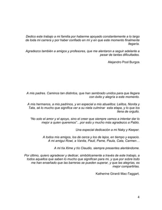 Dedico este trabajo a mi familia por haberme apoyado constantemente a lo largo
de toda mi carrera y por haber confiado en mí y en que este momento finalmente
llegaría.
Agradezco también a amigos y profesores, que me alentaron a seguir adelante a
pesar de tantas dificultades.
Alejandro Pool Burgos
A mis padres. Caminos tan distintos, que han sembrado unidos para que llegara
con éxito y alegría a este momento.
A mis hermanos, a mis padrinos, y en especial a mis abuelitos: Lelitos, Nonita y
Tata, sé lo mucho que significa ver a su nieta culminar esta etapa, y lo que los
llena de orgullo.
“No solo el amor y el apoyo, sino el creer que siempre vamos a intentar dar lo
mejor a quien queremos”…por esto y mucho más agradezco a Pablo.
Una especial dedicación a mi Naky y Keeper.
A todos mis amigos, los de cerca y los de lejos, en tiempo y espacio.
A mi amigui Rowi, a Vanita, Pauli, Pame, Paula, Cata, Carmen…
A mi tía Xime y tío Claudio, siempre presentes alentándome.
Por último, quiero agradecer y dedicar, simbólicamente a través de este trabajo, a
todos aquellos que saben lo mucho que significan para mi, y que por sobre todo
me han enseñado que las barreras se pueden superar, y que las alegrías, es
mejor compartirlas.
Katherine Girardi Mac-Taggart.
4
 
