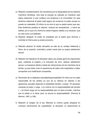 a) Relación complementaria: Se caracteriza por la desigualdad de los distintos
miembros familiares. Acá toda la energía es utilizada en mantener este
status relacional, lo que conlleva una tendencia a la inmovilidad. En esta
dinámica relacional el padre está seguro de conservar el poder porque su
puesto es inatacable. El niño/a no es sino lo que su padre quiera que sea.
Esta tendencia paraliza la relación, excluye las escapatorias y cierra las
salidas, por lo que a la víctima le cuesta imaginar salidas a su situación, que
es vista como una fatalidad.
b) Relación desigual: El poder es empleado por el padre para dominar y
controlar al niño/a para su propio provecho.
c) Relación abusiva: El adulto abusador se vale de su ventaja intelectual y
física, de su posición, autoridad y poder social para su propia satisfacción
sexual.
d) Relación de impostura: El abusador utiliza una amplia gama de argumentos
para, mediante el engaño y la inducción de error, obtener satisfacción
sexual. La impostura afecta a todas las interacciones de los miembros de la
familia, ya que todos viven la experiencia de haber sido engañados y haber
compartido una mistificación compartida.
e) Perversión de la dialéctica autoridad/responsabilidad: El niño/a se ha vuelto
responsable de los adultos ya que de su silencio en relación a las
agresiones sexuales depende la estabilidad familiar y propia. “El abusador
manipula el poder y carga a la víctima con la responsabilidad del secreto
(…) el niño/a carga con la responsabilidad pero no tiene el poder, mientras
que el adulto sí lo tiene, pero no asume la responsabilidad” (Perrone &
Nannini, 1997, p.108).
f) Relación al margen de la ley: Mientras la víctima queda atrapada en
confusos sentimientos de culpabilidad, el abusador no experimenta la
58
 