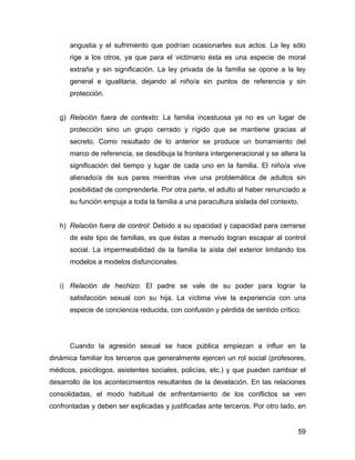 angustia y el sufrimiento que podrían ocasionarles sus actos. La ley sólo
rige a los otros, ya que para el victimario ésta es una especie de moral
extraña y sin significación. La ley privada de la familia se opone a la ley
general e igualitaria, dejando al niño/a sin puntos de referencia y sin
protección.
g) Relación fuera de contexto: La familia incestuosa ya no es un lugar de
protección sino un grupo cerrado y rígido que se mantiene gracias al
secreto. Como resultado de lo anterior se produce un borramiento del
marco de referencia, se desdibuja la frontera intergeneracional y se altera la
significación del tiempo y lugar de cada uno en la familia. El niño/a vive
alienado/a de sus pares mientras vive una problemática de adultos sin
posibilidad de comprenderla. Por otra parte, el adulto al haber renunciado a
su función empuja a toda la familia a una paracultura aislada del contexto.
h) Relación fuera de control: Debido a su opacidad y capacidad para cerrarse
de este tipo de familias, es que éstas a menudo logran escapar al control
social. La impermeabilidad de la familia la aísla del exterior limitando los
modelos a modelos disfuncionales.
i) Relación de hechizo: El padre se vale de su poder para lograr la
satisfacción sexual con su hija. La víctima vive la experiencia con una
especie de conciencia reducida, con confusión y pérdida de sentido crítico.
Cuando la agresión sexual se hace pública empiezan a influir en la
dinámica familiar los terceros que generalmente ejercen un rol social (profesores,
médicos, psicólogos, asistentes sociales, policías, etc.) y que pueden cambiar el
desarrollo de los acontecimientos resultantes de la develación. En las relaciones
consolidadas, el modo habitual de enfrentamiento de los conflictos se ven
confrontadas y deben ser explicadas y justificadas ante terceros. Por otro lado, en
59
 