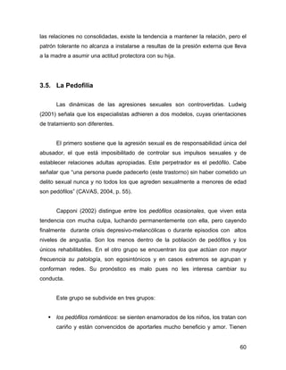 las relaciones no consolidadas, existe la tendencia a mantener la relación, pero el
patrón tolerante no alcanza a instalarse a resultas de la presión externa que lleva
a la madre a asumir una actitud protectora con su hija.
3.5. La Pedofilia
Las dinámicas de las agresiones sexuales son controvertidas. Ludwig
(2001) señala que los especialistas adhieren a dos modelos, cuyas orientaciones
de tratamiento son diferentes.
El primero sostiene que la agresión sexual es de responsabilidad única del
abusador, el que está imposibilitado de controlar sus impulsos sexuales y de
establecer relaciones adultas apropiadas. Este perpetrador es el pedófilo. Cabe
señalar que “una persona puede padecerlo (este trastorno) sin haber cometido un
delito sexual nunca y no todos los que agreden sexualmente a menores de edad
son pedófilos” (CAVAS, 2004, p. 55).
Capponi (2002) distingue entre los pedófilos ocasionales, que viven esta
tendencia con mucha culpa, luchando permanentemente con ella, pero cayendo
finalmente durante crisis depresivo-melancólicas o durante episodios con altos
niveles de angustia. Son los menos dentro de la población de pedófilos y los
únicos rehabilitables. En el otro grupo se encuentran los que actúan con mayor
frecuencia su patología, son egosintónicos y en casos extremos se agrupan y
conforman redes. Su pronóstico es malo pues no les interesa cambiar su
conducta.
Este grupo se subdivide en tres grupos:
los pedófilos románticos: se sienten enamorados de los niños, los tratan con
cariño y están convencidos de aportarles mucho beneficio y amor. Tienen
60
 
