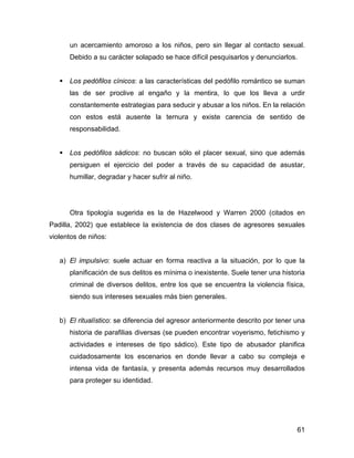 un acercamiento amoroso a los niños, pero sin llegar al contacto sexual.
Debido a su carácter solapado se hace difícil pesquisarlos y denunciarlos.
Los pedófilos cínicos: a las características del pedófilo romántico se suman
las de ser proclive al engaño y la mentira, lo que los lleva a urdir
constantemente estrategias para seducir y abusar a los niños. En la relación
con estos está ausente la ternura y existe carencia de sentido de
responsabilidad.
Los pedófilos sádicos: no buscan sólo el placer sexual, sino que además
persiguen el ejercicio del poder a través de su capacidad de asustar,
humillar, degradar y hacer sufrir al niño.
Otra tipología sugerida es la de Hazelwood y Warren 2000 (citados en
Padilla, 2002) que establece la existencia de dos clases de agresores sexuales
violentos de niños:
a) El impulsivo: suele actuar en forma reactiva a la situación, por lo que la
planificación de sus delitos es mínima o inexistente. Suele tener una historia
criminal de diversos delitos, entre los que se encuentra la violencia física,
siendo sus intereses sexuales más bien generales.
b) El ritualístico: se diferencia del agresor anteriormente descrito por tener una
historia de parafilias diversas (se pueden encontrar voyerismo, fetichismo y
actividades e intereses de tipo sádico). Este tipo de abusador planifica
cuidadosamente los escenarios en donde llevar a cabo su compleja e
intensa vida de fantasía, y presenta además recursos muy desarrollados
para proteger su identidad.
61
 
