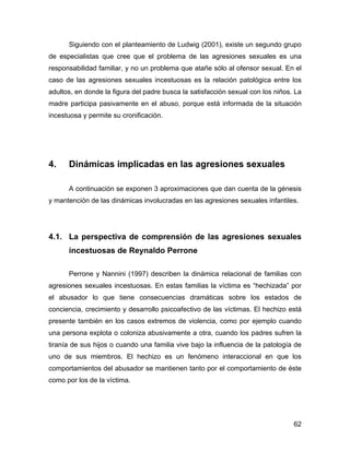 Siguiendo con el planteamiento de Ludwig (2001), existe un segundo grupo
de especialistas que cree que el problema de las agresiones sexuales es una
responsabilidad familiar, y no un problema que atañe sólo al ofensor sexual. En el
caso de las agresiones sexuales incestuosas es la relación patológica entre los
adultos, en donde la figura del padre busca la satisfacción sexual con los niños. La
madre participa pasivamente en el abuso, porque está informada de la situación
incestuosa y permite su cronificación.
4. Dinámicas implicadas en las agresiones sexuales
A continuación se exponen 3 aproximaciones que dan cuenta de la génesis
y mantención de las dinámicas involucradas en las agresiones sexuales infantiles.
4.1. La perspectiva de comprensión de las agresiones sexuales
incestuosas de Reynaldo Perrone
Perrone y Nannini (1997) describen la dinámica relacional de familias con
agresiones sexuales incestuosas. En estas familias la víctima es “hechizada” por
el abusador lo que tiene consecuencias dramáticas sobre los estados de
conciencia, crecimiento y desarrollo psicoafectivo de las víctimas. El hechizo está
presente también en los casos extremos de violencia, como por ejemplo cuando
una persona explota o coloniza abusivamente a otra, cuando los padres sufren la
tiranía de sus hijos o cuando una familia vive bajo la influencia de la patología de
uno de sus miembros. El hechizo es un fenómeno interaccional en que los
comportamientos del abusador se mantienen tanto por el comportamiento de éste
como por los de la víctima.
62
 