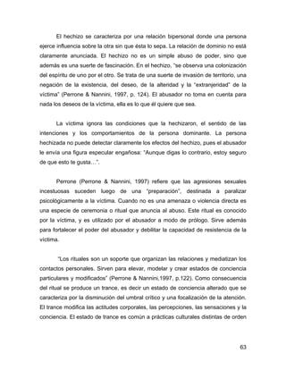 El hechizo se caracteriza por una relación bipersonal donde una persona
ejerce influencia sobre la otra sin que ésta lo sepa. La relación de dominio no está
claramente anunciada. El hechizo no es un simple abuso de poder, sino que
además es una suerte de fascinación. En el hechizo, “se observa una colonización
del espíritu de uno por el otro. Se trata de una suerte de invasión de territorio, una
negación de la existencia, del deseo, de la alteridad y la “extranjeridad” de la
víctima” (Perrone & Nannini, 1997, p. 124). El abusador no toma en cuenta para
nada los deseos de la víctima, ella es lo que él quiere que sea.
La víctima ignora las condiciones que la hechizaron, el sentido de las
intenciones y los comportamientos de la persona dominante. La persona
hechizada no puede detectar claramente los efectos del hechizo, pues el abusador
le envía una figura especular engañosa: “Aunque digas lo contrario, estoy seguro
de que esto te gusta…”.
Perrone (Perrone & Nannini, 1997) refiere que las agresiones sexuales
incestuosas suceden luego de una “preparación”, destinada a paralizar
psicológicamente a la víctima. Cuando no es una amenaza o violencia directa es
una especie de ceremonia o ritual que anuncia al abuso. Este ritual es conocido
por la víctima, y es utilizado por el abusador a modo de prólogo. Sirve además
para fortalecer el poder del abusador y debilitar la capacidad de resistencia de la
víctima.
“Los rituales son un soporte que organizan las relaciones y mediatizan los
contactos personales. Sirven para elevar, modelar y crear estados de conciencia
particulares y modificados” (Perrone & Nannini,1997, p.122). Como consecuencia
del ritual se produce un trance, es decir un estado de conciencia alterado que se
caracteriza por la disminución del umbral crítico y una focalización de la atención.
El trance modifica las actitudes corporales, las percepciones, las sensaciones y la
conciencia. El estado de trance es común a prácticas culturales distintas de orden
63
 