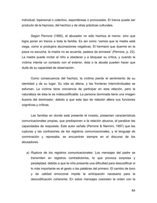 individual, bipersonal o colectivo, espontáneas o provocadas. El trance puede ser
producto de la hipnosis, del hechizo y de otras prácticas culturales.
Según Perrone (1995), el abusador no sólo hechiza al menor, sino que
logra poner en trance a toda la familia. Es así como “vemos que la madre está
ciega, como si produjera alucinaciones negativas. El hermano que duerme en la
pieza no escucha, la madre no se acuerda, padece de amnesia” (Perrone, p. 23).
La madre puede incitar al niño a obedecer y a bloquear su crítica, y cuando la
víctima intenta un contacto con el exterior, ésta o la abuela pueden hacer que
dude de su capacidad de observación.
Como consecuencia del hechizo, la víctima pierde el sentimiento de su
identidad y de su lugar. Su vida se aliena, y las fronteras interindividuales se
esfuman. La víctima tiene conciencia de participar en esta relación, pero la
naturaleza de ésta le es indescodificable. La persona dominada tiene una imagen
ilusoria del dominador, debido a que este tipo de relación altera sus funciones
cognitivas y críticas.
Las familias en donde está presente el incesto, presentan características
comunicacionales propias, que predisponen a la relación abusiva, al paralizar las
capacidades de respuesta. Este autor señala (Perrone & Nannini, 1997) que las
rupturas y las confusiones de los registros comunicacionales, y el lenguaje de
conminación y represalia, se encuentran siempre en el discurso de los
abusadores.
a) Ruptura de los registros comunicacionales: Los mensajes del padre se
transmiten en registros contradictorios, lo que provoca sorpresa y
perplejidad, debido a que la niña presenta una dificultad para descodificar si
lo más importante es el gesto o las palabras del primero. El cambio de tono
y de calidad emocional impide la anticipación necesaria para la
descodificación coherente. En estos mensajes coexisten la orden con la
64
 