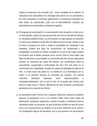súplica, la amenaza con el pedido, etc. Como resultado de lo anterior, la
capacidad para descodificar los mensajes del entorno se ve perturbada y
los niños presentan un profundo agotamiento y el progresivo abandono de
todo deseo de comprender, junto con la automatización corporal, las
perturbaciones emocionales y el bloqueo cognitivo.
b) El lenguaje de conminación: La comunicación entre el padre y la hija va en
un solo sentido, porque no hay escucha del otro sino la voluntad de obtener
un resultado predeterminado. La conminación no deja espacio a la elección
ni menos para rebelarse contra ella. Se diferencia de la orden, debido a que
en ésta la jerarquía es clara y existe la posibilidad de rechazarla o de
rebelarse. Existen dos tipos de conminación: de conformidad y de
culpabilidad. La primera se refiere a aquella en la que el niño debe aceptar
la situación que el adulto presenta como normal. Este le hace saber que
debe conformarse a esa realidad. La convicción del niño de que nada podrá
cambiar es reforzada por parte del ofensor con comentarios sobre la
anormalidad, incapacidad o enfermedad del niño. Por otra parte en la
conminación por culpabilidad, el padre es capaz de desplegar la culpa en el
niño. La frase típica del padre es “La familia se va a desintegrar por tu
culpa” si la situación abusiva es conocida por terceros. Los demás
miembros familiares aparecen como despreocupados y
“desresponsabilizados”, por lo que al niño no le queda otro camino que
dirigir la culpa hacia sí mismo, abstenerse de toda condena y permanecer
paralizado en su posición de víctima.
c) La represalia oculta: Para el niño, cualquier intento por cambiar la situación
abusiva, lo perjudicará a él y a su familia. Estos niños sufren ideas de
destrucción, vergüenza, separación, suicidio y muerte. La diferencia entre la
represalia oculta y la amenaza, es que la primera conlleva la idea de que el
mal y sus consecuencias se originan en la acción defensiva de la víctima,
sin participación alguna del abusador, por lo que produce una perturbación
65
 