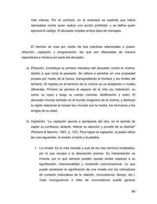 más intensa. Por el contrario, en la amenaza se explicita que habrá
represalias contra quien realice una acción prohibida, y se define quien
ejercerá el castigo. El abusador emplea ambos tipos de mensajes.
El hechizo se crea por medio de tres prácticas relacionales o praxis:
efracción, captación y programación, las que son efectuadas de manera
espontánea e intuitiva por parte del abusador.
a) Efracción: Constituye la primera maniobra del abusador contra la víctima,
debido a que inicia la posesión. Se refiere a penetrar en una propiedad
privada por medio de la fuerza, transgrediendo la frontera y los límites del
territorio. El ingreso en el territorio de la víctima se va ampliando a niveles
diferentes. Primero se penetra el espacio de la niña (su habitación, su
cama, su ropa) y luego su cuerpo (caricias, desfloración y coito). El
abusador irrumpe también en el mundo imaginario de la víctima, y destruye
su tejido relacional al romper los vínculos con la madre, los hermanos y los
amigos de su edad.
b) Captación: “La captación apunta a apropiarse del otro, en el sentido de
captar su confianza, atraerlo, retener su atención y privarlo de su libertad”
(Perrone & Nannini, 1997, p. 127). Para lograr la captación, el padre utiliza
las vías siguientes: la mirada, el tacto y la palabra.
1. La mirada: Es la más inasible y sutil de los tres caminos empleados,
por lo que escapa a la descripción precisa. Su interpretación es
incierta, por lo que siempre pueden quedar dudas respecto a su
significación, intencionalidad y contenido comunicacional. Lo que
puede esclarecer la significación de una mirada son los indicadores
de contexto (naturaleza de la relación, circunstancia, tiempo, etc.).
Toda incongruencia o falta de concordancia puede generar
66
 