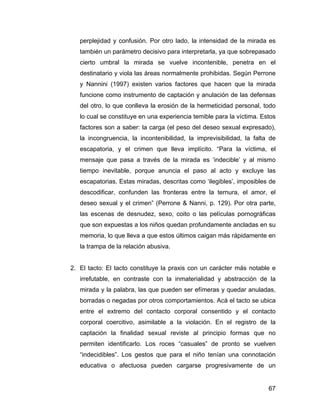 perplejidad y confusión. Por otro lado, la intensidad de la mirada es
también un parámetro decisivo para interpretarla, ya que sobrepasado
cierto umbral la mirada se vuelve incontenible, penetra en el
destinatario y viola las áreas normalmente prohibidas. Según Perrone
y Nannini (1997) existen varios factores que hacen que la mirada
funcione como instrumento de captación y anulación de las defensas
del otro, lo que conlleva la erosión de la hermeticidad personal, todo
lo cual se constituye en una experiencia temible para la víctima. Estos
factores son a saber: la carga (el peso del deseo sexual expresado),
la incongruencia, la incontenibilidad, la imprevisibilidad, la falta de
escapatoria, y el crimen que lleva implícito. “Para la víctima, el
mensaje que pasa a través de la mirada es ‘indecible’ y al mismo
tiempo inevitable, porque anuncia el paso al acto y excluye las
escapatorias. Estas miradas, descritas como ‘ilegibles’, imposibles de
descodificar, confunden las fronteras entre la ternura, el amor, el
deseo sexual y el crimen” (Perrone & Nanni, p. 129). Por otra parte,
las escenas de desnudez, sexo, coito o las películas pornográficas
que son expuestas a los niños quedan profundamente ancladas en su
memoria, lo que lleva a que estos últimos caigan más rápidamente en
la trampa de la relación abusiva.
2. El tacto: El tacto constituye la praxis con un carácter más notable e
irrefutable, en contraste con la inmaterialidad y abstracción de la
mirada y la palabra, las que pueden ser efímeras y quedar anuladas,
borradas o negadas por otros comportamientos. Acá el tacto se ubica
entre el extremo del contacto corporal consentido y el contacto
corporal coercitivo, asimilable a la violación. En el registro de la
captación la finalidad sexual reviste al principio formas que no
permiten identificarlo. Los roces “casuales” de pronto se vuelven
“indecidibles”. Los gestos que para el niño tenían una connotación
educativa o afectuosa pueden cargarse progresivamente de un
67
 