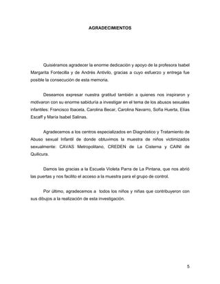 AGRADECIMIENTOS
Quisiéramos agradecer la enorme dedicación y apoyo de la profesora Isabel
Margarita Fontecilla y de Andrés Antivilo, gracias a cuyo esfuerzo y entrega fue
posible la consecución de esta memoria.
Deseamos expresar nuestra gratitud también a quienes nos inspiraron y
motivaron con su enorme sabiduría a investigar en el tema de los abusos sexuales
infantiles: Francisco Ibaceta, Carolina Becar, Carolina Navarro, Sofía Huerta, Elías
Escaff y María Isabel Salinas.
Agradecemos a los centros especializados en Diagnóstico y Tratamiento de
Abuso sexual Infantil de donde obtuvimos la muestra de niños victimizados
sexualmente: CAVAS Metropolitano, CREDEN de La Cisterna y CAINI de
Quilicura.
Damos las gracias a la Escuela Violeta Parra de La Pintana, que nos abrió
las puertas y nos facilito el acceso a la muestra para el grupo de control.
Por último, agradecemos a todos los niños y niñas que contribuyeron con
sus dibujos a la realización de esta investigación.
5
 