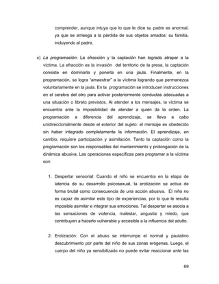 comprender, aunque intuya que lo que le dice su padre es anormal,
ya que se arriesga a la pérdida de sus objetos amados: su familia,
incluyendo al padre.
c) La programación: La efracción y la captación han logrado atrapar a la
víctima. La efracción es la invasión del territorio de la presa, la captación
consiste en dominarla y ponerla en una jaula. Finalmente, en la
programación, se logra “amaestrar” a la víctima logrando que permanezca
voluntariamente en la jaula. En la programación se introducen instrucciones
en el cerebro del otro para activar posteriormente conductas adecuadas a
una situación o libreto previstos. Al atender a los mensajes, la víctima se
encuentra ante la imposibilidad de atender a quién da la orden. La
programación a diferencia del aprendizaje, se lleva a cabo
unidireccionalmente desde el exterior del sujeto: el mensaje es obedecido
sin haber integrado completamente la información. El aprendizaje, en
cambio, requiere participación y asimilación. Tanto la captación como la
programación son los responsables del mantenimiento y prolongación de la
dinámica abusiva. Las operaciones específicas para programar a la víctima
son:
1. Despertar sensorial: Cuando el niño se encuentra en la etapa de
latencia de su desarrollo psicosexual, la erotización se activa de
forma brutal como consecuencia de una acción abusiva. El niño no
es capaz de asimilar este tipo de experiencias, por lo que le resulta
imposible asimilar e integrar sus emociones. Tal despertar se asocia a
las sensaciones de violencia, malestar, angustia y miedo, que
contribuyen a hacerlo vulnerable y accesible a la influencia del adulto.
2. Erotización: Con el abuso se interrumpe el normal y paulatino
descubrimiento por parte del niño de sus zonas erógenas. Luego, el
cuerpo del niño ya sensibilizado no puede evitar reaccionar ante las
69
 