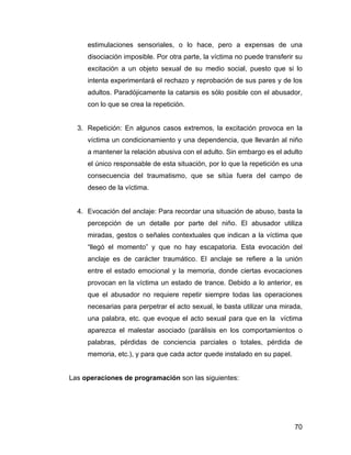 estimulaciones sensoriales, o lo hace, pero a expensas de una
disociación imposible. Por otra parte, la víctima no puede transferir su
excitación a un objeto sexual de su medio social, puesto que si lo
intenta experimentará el rechazo y reprobación de sus pares y de los
adultos. Paradójicamente la catarsis es sólo posible con el abusador,
con lo que se crea la repetición.
3. Repetición: En algunos casos extremos, la excitación provoca en la
víctima un condicionamiento y una dependencia, que llevarán al niño
a mantener la relación abusiva con el adulto. Sin embargo es el adulto
el único responsable de esta situación, por lo que la repetición es una
consecuencia del traumatismo, que se sitúa fuera del campo de
deseo de la víctima.
4. Evocación del anclaje: Para recordar una situación de abuso, basta la
percepción de un detalle por parte del niño. El abusador utiliza
miradas, gestos o señales contextuales que indican a la víctima que
“llegó el momento” y que no hay escapatoria. Esta evocación del
anclaje es de carácter traumático. El anclaje se refiere a la unión
entre el estado emocional y la memoria, donde ciertas evocaciones
provocan en la víctima un estado de trance. Debido a lo anterior, es
que el abusador no requiere repetir siempre todas las operaciones
necesarias para perpetrar el acto sexual, le basta utilizar una mirada,
una palabra, etc. que evoque el acto sexual para que en la víctima
aparezca el malestar asociado (parálisis en los comportamientos o
palabras, pérdidas de conciencia parciales o totales, pérdida de
memoria, etc.), y para que cada actor quede instalado en su papel.
Las operaciones de programación son las siguientes:
70
 