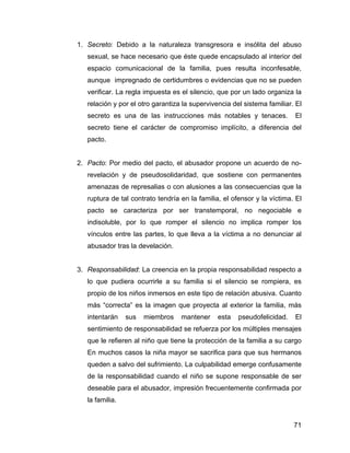 1. Secreto: Debido a la naturaleza transgresora e insólita del abuso
sexual, se hace necesario que éste quede encapsulado al interior del
espacio comunicacional de la familia, pues resulta inconfesable,
aunque impregnado de certidumbres o evidencias que no se pueden
verificar. La regla impuesta es el silencio, que por un lado organiza la
relación y por el otro garantiza la supervivencia del sistema familiar. El
secreto es una de las instrucciones más notables y tenaces. El
secreto tiene el carácter de compromiso implícito, a diferencia del
pacto.
2. Pacto: Por medio del pacto, el abusador propone un acuerdo de no-
revelación y de pseudosolidaridad, que sostiene con permanentes
amenazas de represalias o con alusiones a las consecuencias que la
ruptura de tal contrato tendría en la familia, el ofensor y la víctima. El
pacto se caracteriza por ser transtemporal, no negociable e
indisoluble, por lo que romper el silencio no implica romper los
vínculos entre las partes, lo que lleva a la víctima a no denunciar al
abusador tras la develación.
3. Responsabilidad: La creencia en la propia responsabilidad respecto a
lo que pudiera ocurrirle a su familia si el silencio se rompiera, es
propio de los niños inmersos en este tipo de relación abusiva. Cuanto
más “correcta” es la imagen que proyecta al exterior la familia, más
intentarán sus miembros mantener esta pseudofelicidad. El
sentimiento de responsabilidad se refuerza por los múltiples mensajes
que le refieren al niño que tiene la protección de la familia a su cargo
En muchos casos la niña mayor se sacrifica para que sus hermanos
queden a salvo del sufrimiento. La culpabilidad emerge confusamente
de la responsabilidad cuando el niño se supone responsable de ser
deseable para el abusador, impresión frecuentemente confirmada por
la familia.
71
 