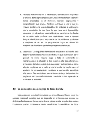 4. Fatalidad: Actualmente con la información y sensibilización respecto a
la temática de las agresiones sexuales, las víctimas tienden a sentirse
menos encerradas en el deshonor, rechazo, segregación y
marginalización que antaño. También contribuye a esto el que los
vínculos familiares no sean indisolubles. Sin embargo, la víctima vive
con la convicción de que haga lo que haga será despreciable,
marginada por el carácter reprensible de su experiencia. La familia
por su parte suele confirmar esas aprensiones, pues a menudo
designa a la víctima como responsable de los problemas, por lo que
la marginan de su red. La programación logra así activar las
imágenes de aislamiento y soledad para perpetuar el abuso.
5. Vergüenza: La vergüenza manifiesta la dificultad de la víctima para
discernir claramente las responsabilidades, ya que el abusador, por lo
general, no siente ninguna culpa y todo el sentimiento de
incongruencia de la situación lo deja recaer en ella. Esta última tiene
la impresión de haber perdido toda su pureza y su integridad, y siente
además vergüenza por el padre y toda la familia. La vergüenza es el
resultado del comportamiento humillante a que ha sido sometido/a
el/la menor. Este sentimiento se mantiene a lo largo de los años. La
vergüenza sólo cesa definitivamente cuando la víctima logra colocar
la culpa en el abusador.
4.2. La perspectiva ecosistémica de Jorge Barudy
Las agresiones sexuales incestuosas son entendidas por Barudy como “un
proceso relacional complejo que se desarrolla en el tiempo...que emerge de
dinámicas familiares que forman parte de una cultura familiar singular. Los abusos
incestuosos pueden considerarse como modalidades homeostáticas, es decir,
72
 