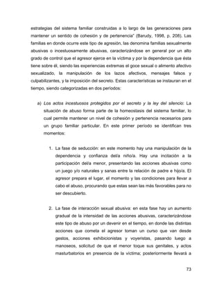 estrategias del sistema familiar construidas a lo largo de las generaciones para
mantener un sentido de cohesión y de pertenencia” (Barudy, 1998, p. 208). Las
familias en donde ocurre este tipo de agresión, las denomina familias sexualmente
abusivas o incestuosamente abusivas, caracterizándose en general por un alto
grado de control que el agresor ejerce en la víctima y por la dependencia que ésta
tiene sobre él, siendo las experiencias extremas el goce sexual o alimento afectivo
sexualizado, la manipulación de los lazos afectivos, mensajes falsos y
culpabilizantes, y la imposición del secreto. Estas características se instauran en el
tiempo, siendo categorizadas en dos períodos:
a) Los actos incestuosos protegidos por el secreto y la ley del silencio: La
situación de abuso forma parte de la homeostasis del sistema familiar, lo
cual permite mantener un nivel de cohesión y pertenencia necesarios para
un grupo familiar particular. En este primer período se identifican tres
momentos:
1. La fase de seducción: en este momento hay una manipulación de la
dependencia y confianza del/a niño/a. Hay una incitación a la
participación del/a menor, presentando las acciones abusivas como
un juego y/o naturales y sanas entre la relación de padre e hijo/a. El
agresor prepara el lugar, el momento y las condiciones para llevar a
cabo el abuso, procurando que estas sean las más favorables para no
ser descubierto.
2. La fase de interacción sexual abusiva: en esta fase hay un aumento
gradual de la intensidad de las acciones abusivas, caracterizándose
este tipo de abuso por un devenir en el tiempo, en donde las distintas
acciones que cometa el agresor toman un curso que van desde
gestos, acciones exhibicionistas y voyeristas, pasando luego a
manoseos, solicitud de que el menor toque sus genitales, y actos
masturbatorios en presencia de la víctima; posteriormente llevará a
73
 