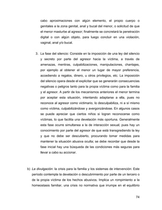 cabo aproximaciones con algún elemento, el propio cuerpo o
genitales a la zona genital, anal y bucal del menor, o solicitud de que
el menor masturbe al agresor; finalmente se concretará la penetración
digital o con algún objeto, para luego concluir en una violación,
vaginal, anal y/o bucal.
3. La fase del silencio: Consiste en la imposición de una ley del silencio
y secreto por parte del agresor hacia la víctima, a través de
amenazas, mentiras, culpabilizaciones, manipulaciones, chantajes,
por ejemplo al obtener el menor un lugar de mayor preferencia,
accediendo a regalos, dinero, u otros privilegios, etc. La imposición
del silencio opera desde el explicitar que se generarán consecuencias
negativas o peligros tanto para la propia víctima como para la familia
y el agresor. A partir de los mecanismos anteriores el menor termina
por aceptar esta situación, intentando adaptarse a ella, pues no
reconoce al agresor como victimario, lo desculpabiliza, ni a sí mismo
como víctima, culpabilizándose y avergonzándose. En algunos casos
se puede apreciar que ciertos niños si logran reconocerse como
víctimas, lo que facilita una develación más oportuna. Generalmente
esta fase ocurre simultanea a la de interacción sexual, pues hay un
conocimiento por parte del agresor de que está transgrediendo la ley
y que no debe ser descubierto, procurando tomar medidas para
mantener la situación abusiva oculta; se debe recordar que desde la
fase inicial hay una búsqueda de las condiciones más seguras para
llevar a cabo su accionar.
b) La divulgación: la crisis para la familia y los sistemas de intervención: Este
período contempla la develación o descubrimiento por parte de un tercero o
de la propia víctima de los hechos abusivos. Implica un rompimiento a la
homeostasis familiar, una crisis no normativa que irrumpe en el equilibrio
74
 