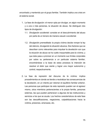 encontrado y mantenido por el grupo familiar. También implica una crisis en
el sistema social.
1. La fase de divulgación: el menor opta por divulgar, en algún momento
y a una o más personas, la situación de abuso. Se distinguen dos
tipos de divulgación:
1.1. Divulgación accidental: consiste en el descubrimiento del abuso
por parte de un tercero de manera casual o accidental.
1.2. Divulgación premeditada: la propia víctima decide romper la ley
del silencio, divulgando la situación abusiva. Dos factores que se
describen como relevantes para impulsar la develación son que
la situación de abuso se ha vuelto insoportable para la víctima, y
que ésta pasa a priorizar en un momento sus límites corporales
por sobre su pertenencia a un particular sistema familiar,
encontrándose a la base de estos procesos la intención de
resolver el dolor que siente y lograr una mayor autonomía y
control, respectivamente.
2. La fase de represión del discurso de la víctima: implica
procedimientos en donde se tiende a neutralizar las consecuencias de
la develación, en un intento por retomar el equilibrio familiar anterior.
Las personas que participan de esta represión pueden ser el agresor
mismo, otros miembros pertenecientes a la propia familia, personas
externas, las que pueden pertenecer a algunas de las instituciones y
servicios a los que se acuda. Los hechos característicos de esta fase
son las descalificaciones, negaciones, culpabilizaciones hacia la
víctima, presiones, amenazas, etc.
75
 