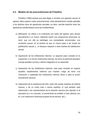 4.3. Modelo de las precondiciones de Finkelhor
Finkelhor (1980) postula que para llegar a cometer una agresión sexual, el
agresor debe superar cuatro precondiciones. Este planteamiento resulta aplicable
a los distintos tipos de agresiones sexuales, es decir, permite describir tanto las
agresiones extrafamiliares como las intrafamiliares.
a) Motivación: se refiere a la motivación por parte del agresor para abusar
sexualmente a un menor, debiendo existir una congruencia emocional, es
decir, que con ello se satisfagan sus necesidades emocionales; una
excitación sexual, en el sentido de que un menor pasa a ser fuente de
gratificación sexual; y un bloqueo respecto a otras fuentes de satisfacción
sexual.
b) Superación de las inhibiciones internas: un segundo paso consiste en la
superación o no de las inhibiciones internas, de cómo el potencial abusador
maneja aquellas normas y valores integrados en su desarrollo.
c) Superación de las inhibiciones externas: este paso consiste en superar
aquellos impedimentos externos que impiden, luego de tener una
motivación y superadas las inhibiciones internas, llevar a cabo la acción
sexualmente abusiva.
d) Superación de la resistencia del niño: cada niño puede resistirse de distinta
manera, y de un modo más o menos explícito, lo cual también está
relacionado a las características de la situación abusiva (por ejemplo si el
abusador es o no conocido, si previamente se entabló un lazo afectivo con
él, o se instauraron dinámicas propias de los abusos, etc.).
76
 
