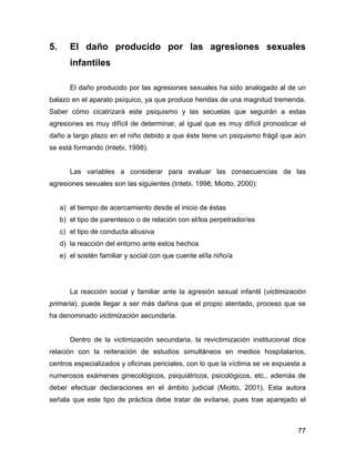 5. El daño producido por las agresiones sexuales
infantiles
El daño producido por las agresiones sexuales ha sido analogado al de un
balazo en el aparato psíquico, ya que produce heridas de una magnitud tremenda.
Saber cómo cicatrizará este psiquismo y las secuelas que seguirán a estas
agresiones es muy difícil de determinar, al igual que es muy difícil pronosticar el
daño a largo plazo en el niño debido a que éste tiene un psiquismo frágil que aún
se está formando (Intebi, 1998).
Las variables a considerar para evaluar las consecuencias de las
agresiones sexuales son las siguientes (Intebi, 1998; Miotto, 2000):
a) el tiempo de acercamiento desde el inicio de éstas
b) el tipo de parentesco o de relación con el/los perpetrador/es
c) el tipo de conducta abusiva
d) la reacción del entorno ante estos hechos
e) el sostén familiar y social con que cuente el/la niño/a
La reacción social y familiar ante la agresión sexual infantil (victimización
primaria), puede llegar a ser más dañina que el propio atentado, proceso que se
ha denominado victimización secundaria.
Dentro de la victimización secundaria, la revictimización institucional dice
relación con la reiteración de estudios simultáneos en medios hospitalarios,
centros especializados y oficinas periciales, con lo que la víctima se ve expuesta a
numerosos exámenes ginecológicos, psiquiátricos, psicológicos, etc., además de
deber efectuar declaraciones en el ámbito judicial (Miotto, 2001). Esta autora
señala que este tipo de práctica debe tratar de evitarse, pues trae aparejado el
77
 