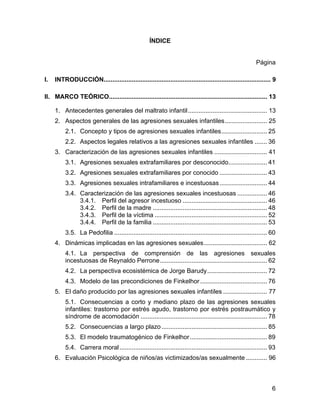 ÍNDICE
Página
I. INTRODUCCIÓN............................................................................................... 9
II. MARCO TEÓRICO.......................................................................................... 13
1. Antecedentes generales del maltrato infantil............................................. 13
2. Aspectos generales de las agresiones sexuales infantiles........................ 25
2.1. Concepto y tipos de agresiones sexuales infantiles.......................... 25
2.2. Aspectos legales relativos a las agresiones sexuales infantiles ....... 36
3. Caracterización de las agresiones sexuales infantiles .............................. 41
3.1. Agresiones sexuales extrafamiliares por desconocido...................... 41
3.2. Agresiones sexuales extrafamiliares por conocido ........................... 43
3.3. Agresiones sexuales intrafamiliares e incestuosas........................... 44
3.4. Caracterización de las agresiones sexuales incestuosas ................. 46
3.4.1. Perfil del agresor incestuoso ................................................ 46
3.4.2. Perfil de la madre ................................................................. 48
3.4.3. Perfil de la víctima ................................................................ 52
3.4.4. Perfil de la familia ................................................................. 53
3.5. La Pedofilia ....................................................................................... 60
4. Dinámicas implicadas en las agresiones sexuales.................................... 62
4.1. La perspectiva de comprensión de las agresiones sexuales
incestuosas de Reynaldo Perrone............................................................. 62
4.2. La perspectiva ecosistémica de Jorge Barudy.................................. 72
4.3. Modelo de las precondiciones de Finkelhor ...................................... 76
5. El daño producido por las agresiones sexuales infantiles ......................... 77
5.1. Consecuencias a corto y mediano plazo de las agresiones sexuales
infantiles: trastorno por estrés agudo, trastorno por estrés postraumático y
síndrome de acomodación ........................................................................ 78
5.2. Consecuencias a largo plazo ............................................................ 85
5.3. El modelo traumatogénico de Finkelhor............................................ 89
5.4. Carrera moral.................................................................................... 93
6. Evaluación Psicológica de niños/as victimizados/as sexualmente ............ 96
6
 