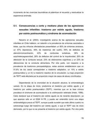 incremento de las vivencias traumáticas al patentizar el recuerdo y reactualizar la
experiencia anómala.
5.1. Consecuencias a corto y mediano plazo de las agresiones
sexuales infantiles: trastorno por estrés agudo, trastorno
por estrés postraumático y síndrome de acomodación
Navarro et al. (2003), investigando acerca de las agresiones sexuales
infantiles en Chile hallaron, en relación a la prevalencia de síntomas asociados a
éstas, que los niños/as afectados/as presentaban un 85% de síntomas ansiosos,
un 57% depresivos, 49% de trastornos del sueño, 49% de defectos de
atención/concentración, 43% de conductas evitativas, 36% de
auto/heteroagresividad, 28% de defectos del control de la impulsividad, 26% de
alteración de la conducta sexual, 23% de distorsiones cognitivas y un 23% de
alteraciones de la conducta alimentaria. Por otra parte, con respecto a la
prevalencia de trastornos psicopatológicos, estas autoras establecieron que un
51,6% de los casos corresponden a trastorno adaptativo, un 15% a estrés
postraumático y un 8,3 a trastorno reactivo de la vinculación. La baja proporción
de TEPT está afectada por la proporción mayor de casos de abuso cronificados.
Dependiendo de la cronicidad de la situación abusiva, la sintomatología
variará. En la etapa de inicio, predomina el trastorno por estrés agudo y el
trastorno por estrés postraumático (TEPT), mientras que en la fase crónica
prevalece el síndrome de acomodación a la victimización reiterada (Intebi, 1998).
Cabe destacar que el trastorno por estrés agudo es de reciente descripción, ya
que aparece sólo en el DSM IV-TR, y puede ser entendido como una etapa
sintomatológica previa al TEPT, aunque puede suceder que este último cuadro no
sobrevenga luego del trastorno por estrés agudo, o que el TEPT sea de inicio
demorado, por lo que no se presente el trastorno por estrés agudo. Por otra parte
78
 