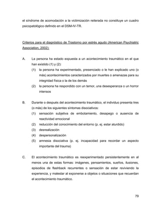 el síndrome de acomodación a la victimización reiterada no constituye un cuadro
psicopatológico definido en el DSM-IV-TR.
Criterios para el diagnóstico de Trastorno por estrés agudo (American Psychiatric
Association, 2002):
A. La persona ha estado expuesta a un acontecimiento traumático en el que
han existido (1) y (2):
(1) la persona ha experimentado, presenciado o le han explicado uno (o
más) acontecimientos caracterizados por muertes o amenazas para su
integridad física o la de los demás
(2) la persona ha respondido con un temor, una desesperanza o un horror
intensos
B. Durante o después del acontecimiento traumático, el individuo presenta tres
(o más) de los siguientes síntomas disociativos:
(1) sensación subjetiva de embotamiento, desapego o ausencia de
reactividad emocional
(2) reducción del conocimiento del entorno (p. ej. estar aturdido)
(3) desrealización
(4) despersonalización
(5) amnesia disociativa (p. ej. incapacidad para recordar un aspecto
importante del trauma)
C. El acontecimiento traumático es reexperimentado persistentemente en al
menos una de estas formas: imágenes, pensamientos, sueños, ilusiones,
episodios de flashback recurrentes o sensación de estar reviviendo la
experiencia, y malestar al exponerse a objetos o situaciones que recuerdan
el acontecimiento traumático.
79
 