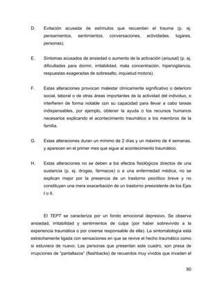 D. Evitación acusada de estímulos que recuerdan el trauma (p. ej.
pensamientos, sentimientos, conversaciones, actividades, lugares,
personas).
E. Síntomas acusados de ansiedad o aumento de la activación (arousal) (p. ej.
dificultades para dormir, irritabilidad, mala concentración, hipervigilancia,
respuestas exageradas de sobresalto, inquietud motora).
F. Estas alteraciones provocan malestar clínicamente significativo o deterioro
social, laboral o de otras áreas importantes de la actividad del individuo, o
interfieren de forma notable con su capacidad para llevar a cabo tareas
indispensables, por ejemplo, obtener la ayuda o los recursos humanos
necesarios explicando el acontecimiento traumático a los miembros de la
familia.
G. Estas alteraciones duran un mínimo de 2 días y un máximo de 4 semanas,
y aparecen en el primer mes que sigue al acontecimiento traumático.
H. Estas alteraciones no se deben a los efectos fisiológicos directos de una
sustancia (p. ej. drogas, fármacos) o a una enfermedad médica, no se
explican mejor por la presencia de un trastorno psicótico breve y no
constituyen una mera exacerbación de un trastorno preexistente de los Ejes
I o II.
El TEPT se caracteriza por un fondo emocional depresivo. Se observa
ansiedad, irritabilidad y sentimientos de culpa (por haber sobrevivido a la
experiencia traumática o por creerse responsable de ella). La sintomatología está
estrechamente ligada con sensaciones en que se revive el hecho traumático como
si estuviera de nuevo. Las personas que presentan este cuadro, son presa de
irrupciones de “pantallazos” (flashbacks) de recuerdos muy vívidos que invaden el
80
 