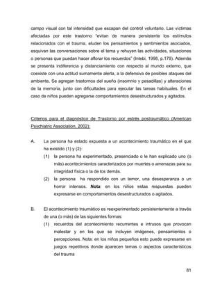 campo visual con tal intensidad que escapan del control voluntario. Las víctimas
afectadas por este trastorno “evitan de manera persistente los estímulos
relacionados con el trauma, eluden los pensamientos y sentimientos asociados,
esquivan las conversaciones sobre el tema y rehuyen las actividades, situaciones
o personas que puedan hacer aflorar los recuerdos” (Intebi, 1998, p.179). Además
se presenta indiferencia y distanciamiento con respecto al mundo externo, que
coexiste con una actitud sumamente alerta, a la defensiva de posibles ataques del
ambiente. Se agregan trastornos del sueño (insomnio y pesadillas) y alteraciones
de la memoria, junto con dificultades para ejecutar las tareas habituales. En el
caso de niños pueden agregarse comportamientos desestructurados y agitados.
Criterios para el diagnóstico de Trastorno por estrés postraumático (American
Psychiatric Association, 2002):
A. La persona ha estado expuesta a un acontecimiento traumático en el que
ha existido (1) y (2):
(1) la persona ha experimentado, presenciado o le han explicado uno (o
más) acontecimientos caracterizados por muertes o amenazas para su
integridad física o la de los demás.
(2) la persona ha respondido con un temor, una desesperanza o un
horror intensos. Nota: en los niños estas respuestas pueden
expresarse en comportamientos desestructurados o agitados.
B. El acontecimiento traumático es reexperimentado persistentemente a través
de una (o más) de las siguientes formas:
(1) recuerdos del acontecimiento recurrentes e intrusos que provocan
malestar y en los que se incluyen imágenes, pensamientos o
percepciones. Nota: en los niños pequeños esto puede expresarse en
juegos repetitivos donde aparecen temas o aspectos característicos
del trauma
81
 