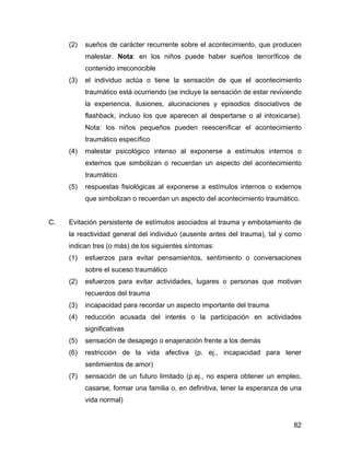 (2) sueños de carácter recurrente sobre el acontecimiento, que producen
malestar. Nota: en los niños puede haber sueños terroríficos de
contenido irreconocible
(3) el individuo actúa o tiene la sensación de que el acontecimiento
traumático está ocurriendo (se incluye la sensación de estar reviviendo
la experiencia, ilusiones, alucinaciones y episodios disociativos de
flashback, incluso los que aparecen al despertarse o al intoxicarse).
Nota: los niños pequeños pueden reescenificar el acontecimiento
traumático específico
(4) malestar psicológico intenso al exponerse a estímulos internos o
externos que simbolizan o recuerdan un aspecto del acontecimiento
traumático
(5) respuestas fisiológicas al exponerse a estímulos internos o externos
que simbolizan o recuerdan un aspecto del acontecimiento traumático.
C. Evitación persistente de estímulos asociados al trauma y embotamiento de
la reactividad general del individuo (ausente antes del trauma), tal y como
indican tres (o más) de los siguientes síntomas:
(1) esfuerzos para evitar pensamientos, sentimiento o conversaciones
sobre el suceso traumático
(2) esfuerzos para evitar actividades, lugares o personas que motivan
recuerdos del trauma
(3) incapacidad para recordar un aspecto importante del trauma
(4) reducción acusada del interés o la participación en actividades
significativas
(5) sensación de desapego o enajenación frente a los demás
(6) restricción de la vida afectiva (p. ej., incapacidad para tener
sentimientos de amor)
(7) sensación de un futuro limitado (p.ej., no espera obtener un empleo,
casarse, formar una familia o, en definitiva, tener la esperanza de una
vida normal)
82
 