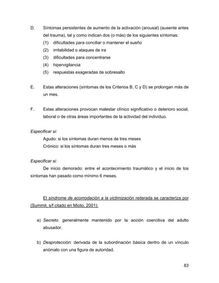D. Síntomas persistentes de aumento de la activación (arousal) (ausente antes
del trauma), tal y como indican dos (o más) de los siguientes síntomas:
(1) dificultades para conciliar o mantener el sueño
(2) irritabilidad o ataques de ira
(3) dificultades para concentrarse
(4) hipervigilancia
(5) respuestas exageradas de sobresalto
E. Estas alteraciones (síntomas de los Criterios B, C y D) se prolongan más de
un mes.
F. Estas alteraciones provocan malestar clínico significativo o deterioro social,
laboral o de otras áreas importantes de la actividad del individuo.
Especificar si:
Agudo: si los síntomas duran menos de tres meses
Crónico: si los síntomas duran tres meses o más
Especificar si:
De inicio demorado: entre el acontecimiento traumático y el inicio de los
síntomas han pasado como mínimo 6 meses.
El síndrome de acomodación a la victimización reiterada se caracteriza por
(Summit, s/f citado en Mioto, 2001):
a) Secreto: generalmente mantenido por la acción coercitiva del adulto
abusador.
b) Desprotección: derivada de la subordinación básica dentro de un vínculo
anómalo con una figura de autoridad.
83
 