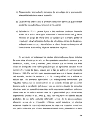 c) Atrapamiento y acomodación: derivados del aprendizaje de la acomodación
a la realidad del abuso sexual sostenido.
d) Develamiento tardío: Se da al producirse el quiebre defensivo, pudiendo ser
accidental (descubierto por terceros), o intencional.
e) Retractación: Por lo general ligada a las presiones familiares, Depende
mucho de la actitud de la figura materna en la relación incestuosa, y de los
intereses en juego. El niño/a teme ser agredido por la madre, perder el
vínculo con ella y/o el espacio familiar. La retractación consta de dos partes,
en la primera reconoce y niega el abuso al mismo tiempo, en la segunda, el
conflicto entre aceptación y negación se resuelve negando.
En un intento por establecer los efectos diferenciales que tienen distintos
factores sobre el daño provocado por las agresiones sexuales incestuosas y su
develación, Huerta, Maric y Navarro (2002) hallaron que la variable que más
incidió en el impacto en la víctima producido por las agresiones sexuales fue el
número de eventos de éstas, seguido por el tipo de patrón de enfrentamiento
(Navarro, 1998). Por otro lado estas autoras encontraron que el tipo de rol paterno
del abusador, es decir la existencia o no de consanguinidad con la víctima no
resultó ser un elemento significativo. Las investigadoras concluyeron que
“aquellas víctimas que se desenvuelven en un contexto definido por un patrón
tolerante ante la develación del abuso y con un número elevado de episodios
abusivos, serán las que estén expuestas a sufrir mayor daño psicológico, así como
alteraciones en las esferas estructurales de la personalidad, producto de estas
experiencias” (Huerta et al., 2002, p. 122). Tal conjunción de factores resulta
predictora de un daño profundo (alteración severa de la psicosexualidad;
alteración severa de la vinculación; inhibición social, relacional y/o afectiva
extremas; disociación profunda) mientras que los niños que presentan un entorno
con patrón intolerante y un número de eventos inferior a diez, presentarán un daño
84
 