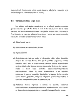 leve-moderado (trastorno de estrés agudo, trastorno adaptativo y aquellos cuya
sintomatología no permite configurar un cuadro).
5.2. Consecuencias a largo plazo
Los adultos victimizados sexualmente en la infancia pueden presentar
graves secuelas, que afectan tanto al nivel de la estructuración de la propia
identidad, las relaciones interpersonales, y en general la salud física y psicológica.
A continuación se expone una lista de los síntomas y signos que pueden presentar
los adultos abusados precozmente (Fulmer, 1992):
a) Odio al propio cuerpo
b) Desconfiar de las percepciones propias
c) Baja autoestima
d) Sentimientos de: falta de poder e indefensión; rabia, culpa, depresión;
ataques de ansiedad, fobias; dolor por la pérdida, vergüenza; sentirse
diferente, sucia; sentir la propia maldad; odiarse, sentirse estigmatizada;
sentirse aislada, abandonada; sentirse traicionada; Síndrome del impostor;
miedo a tener hijos; conflictos dependencia/independencia;
pseudomadurez; valorar y/o temer excesivamente a los hombres;
problemas de control; negación, disociación, o lagunas de la memoria;
querer matarse, pesadillas, imágenes del pasado (flashbacks); miedo a la
intimidad; paranoia y sensación de poder maligno.
e) Problemas físicos: migrañas y dolores de espalda, problemas
gastrointestinales, problemas genitourinarios, hiperventilación, dolor crónico
no diagnosticado, ataques similares a los epilépticos y disfunción sexual.
85
 