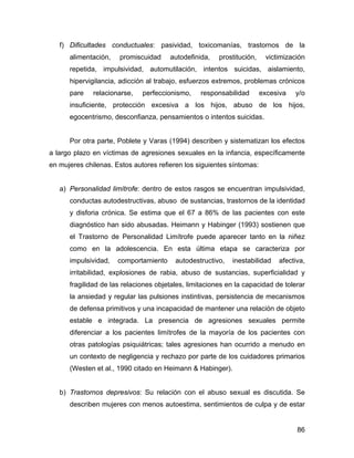 f) Dificultades conductuales: pasividad, toxicomanías, trastornos de la
alimentación, promiscuidad autodefinida, prostitución, victimización
repetida, impulsividad, automutilación, intentos suicidas, aislamiento,
hipervigilancia, adicción al trabajo, esfuerzos extremos, problemas crónicos
pare relacionarse, perfeccionismo, responsabilidad excesiva y/o
insuficiente, protección excesiva a los hijos, abuso de los hijos,
egocentrismo, desconfianza, pensamientos o intentos suicidas.
Por otra parte, Poblete y Varas (1994) describen y sistematizan los efectos
a largo plazo en víctimas de agresiones sexuales en la infancia, específicamente
en mujeres chilenas. Estos autores refieren los siguientes síntomas:
a) Personalidad limítrofe: dentro de estos rasgos se encuentran impulsividad,
conductas autodestructivas, abuso de sustancias, trastornos de la identidad
y disforia crónica. Se estima que el 67 a 86% de las pacientes con este
diagnóstico han sido abusadas. Heimann y Habinger (1993) sostienen que
el Trastorno de Personalidad Limítrofe puede aparecer tanto en la niñez
como en la adolescencia. En esta última etapa se caracteriza por
impulsividad, comportamiento autodestructivo, inestabilidad afectiva,
irritabilidad, explosiones de rabia, abuso de sustancias, superficialidad y
fragilidad de las relaciones objetales, limitaciones en la capacidad de tolerar
la ansiedad y regular las pulsiones instintivas, persistencia de mecanismos
de defensa primitivos y una incapacidad de mantener una relación de objeto
estable e integrada. La presencia de agresiones sexuales permite
diferenciar a los pacientes limítrofes de la mayoría de los pacientes con
otras patologías psiquiátricas; tales agresiones han ocurrido a menudo en
un contexto de negligencia y rechazo por parte de los cuidadores primarios
(Westen et al., 1990 citado en Heimann & Habinger).
b) Trastornos depresivos: Su relación con el abuso sexual es discutida. Se
describen mujeres con menos autoestima, sentimientos de culpa y de estar
86
 